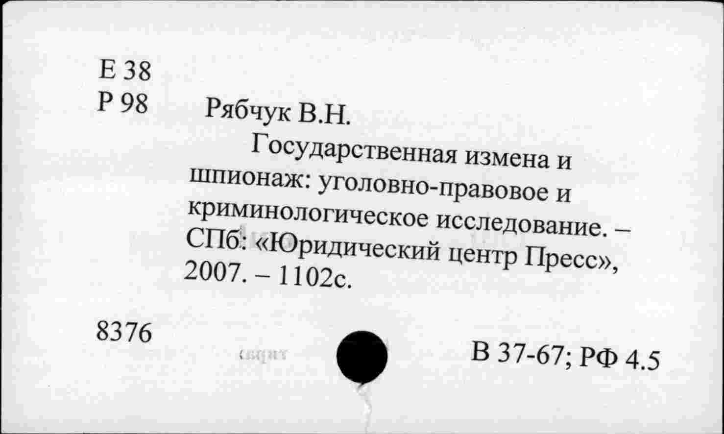 ﻿Е38
Р 98 Рябчук В.Н.
Государственная измена и шпионаж: уголовно-правовое и криминологическое исследование. -СПб: «Юридический центр Пресс», 2007.- 1102с.
8376
В 37-67; РФ 4.5